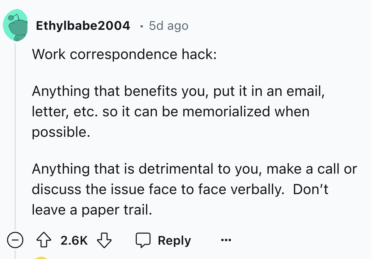 screenshot - Ethylbabe2004 5d ago Work correspondence hack Anything that benefits you, put it in an email, letter, etc. so it can be memorialized when possible. Anything that is detrimental to you, make a call or discuss the issue face to face verbally. D